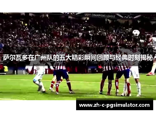 萨尔瓦多在广州队的五大精彩瞬间回顾与经典时刻揭秘