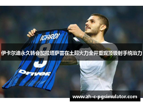 伊卡尔迪永久转会加拉塔萨雷在土超火力全开重现顶级射手统治力