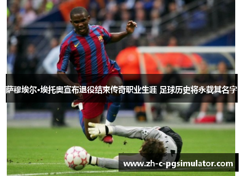 萨穆埃尔·埃托奥宣布退役结束传奇职业生涯 足球历史将永载其名字