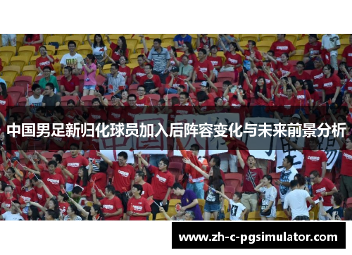 中国男足新归化球员加入后阵容变化与未来前景分析 中国男足新归化球员加入后阵容变化与未来前景分析